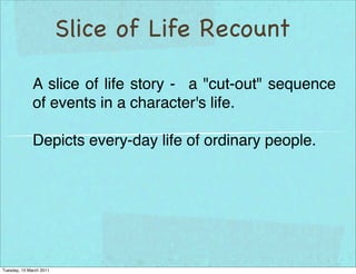 Slice of Life Recount

              A slice of life story - a "cut-out" sequence
              of events in a character's life.

              Depicts every-day life of ordinary people.




Tuesday, 15 March 2011
 