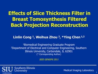 Effects of Slice Thickness Filter in
 Breast Tomosynthesis Filtered
 Back Projection Reconstruction

  Linlin Cong 1, Weihua Zhou 2, *Ying Chen 1,2
          1Biomedical  Engineering Graduate Program
 2Department of Electrical and Computer Engineering, Southern

           Illinois University, Carbondale, IL 62901
                     (* Corresponding Author)

                        IEEE GENSIPS 2011



                                                Medical Imaging Laboratory
                                                                             1
 