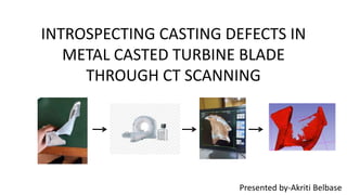 INTROSPECTING CASTING DEFECTS IN
METAL CASTED TURBINE BLADE
THROUGH CT SCANNING
Presented by-Akriti Belbase
 