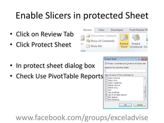 Enable Slicers in protected Sheet
• Click on Review Tab
• Click Protect Sheet
• In protect sheet dialog box
• Check Use PivotTable Reports
www.facebook.com/groups/exceladvise
 