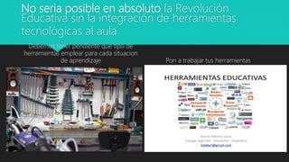 No seria posible en absoluto la Revolución
Educativa sin la integración de herramientas
tecnológicas al aula
Debemos tener pendiente que tipo de
herramientas emplear para cada situacion
de aprendizaje Pon a trabajar tus herramientas
 