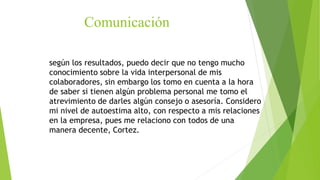 según los resultados, puedo decir que no tengo mucho
conocimiento sobre la vida interpersonal de mis
colaboradores, sin embargo los tomo en cuenta a la hora
de saber si tienen algún problema personal me tomo el
atrevimiento de darles algún consejo o asesoría. Considero
mi nivel de autoestima alto, con respecto a mis relaciones
en la empresa, pues me relaciono con todos de una
manera decente, Cortez.
Comunicación
 