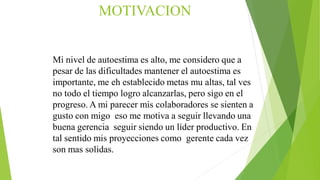 Mi nivel de autoestima es alto, me considero que a
pesar de las dificultades mantener el autoestima es
importante, me eh establecido metas mu altas, tal ves
no todo el tiempo logro alcanzarlas, pero sigo en el
progreso. A mi parecer mis colaboradores se sienten a
gusto con migo eso me motiva a seguir llevando una
buena gerencia seguir siendo un líder productivo. En
tal sentido mis proyecciones como gerente cada vez
son mas solidas.
MOTIVACION
 
