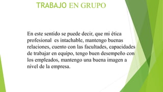 TRABAJO EN GRUPO
En este sentido se puede decir, que mi ética
profesional es intachable, mantengo buenas
relaciones, cuento con las facultades, capacidades
de trabajar en equipo, tengo buen desempeño con
los empleados, mantengo una buena imagen a
nivel de la empresa.
 