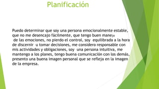 Planificación
Puedo determinar que soy una persona emocionalmente estable,
que no me desencajo fácilmente, que tengo buen manejo
de las emociones, no pierdo el control, soy equilibrada a la hora
de discernir u tomar decisiones, me considero responsable con
mis actividades y obligaciones, soy una persona intuitiva, me
mantengo a los planes, tengo buena comunicación con los demás,
presento una buena imagen personal que se refleja en la imagen
de la empresa.
 