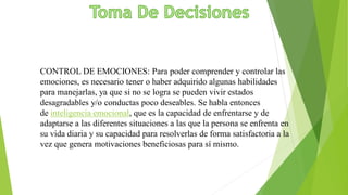 CONTROL DE EMOCIONES: Para poder comprender y controlar las
emociones, es necesario tener o haber adquirido algunas habilidades
para manejarlas, ya que si no se logra se pueden vivir estados
desagradables y/o conductas poco deseables. Se habla entonces
de inteligencia emocional, que es la capacidad de enfrentarse y de
adaptarse a las diferentes situaciones a las que la persona se enfrenta en
su vida diaria y su capacidad para resolverlas de forma satisfactoria a la
vez que genera motivaciones beneficiosas para sí mismo.
 