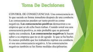 CONTROL DE CONSECUENCIAS: Una consecuencia es
lo que sucede en forma inmediata después de una conducta.
Las consecuencias pueden ser tanto positivas como
negativas. Las consecuencias positivas demuestran a su
empresa que se ah echo buen trabao. Cuando usted usa una
consecuencia positiva, es más probable que su personal
repita esa conducta. Las consecuencias negativas le hacen
saber a su empresa que no es de agrado lo que se ha hecho.
Es menos probable que los trabadores repitan esa conducta
si usa una consecuencia negativa. A las consecuencias
negativas también se les llama medidas disciplinarias.
 