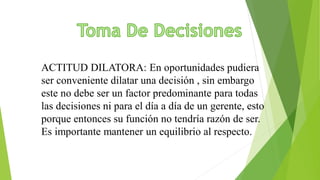 ACTITUD DILATORA: En oportunidades pudiera
ser conveniente dilatar una decisión , sin embargo
este no debe ser un factor predominante para todas
las decisiones ni para el día a día de un gerente, esto
porque entonces su función no tendría razón de ser.
Es importante mantener un equilibrio al respecto.
 