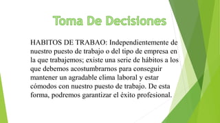 HABITOS DE TRABAO: Independientemente de
nuestro puesto de trabajo o del tipo de empresa en
la que trabajemos; existe una serie de hábitos a los
que debemos acostumbrarnos para conseguir
mantener un agradable clima laboral y estar
cómodos con nuestro puesto de trabajo. De esta
forma, podremos garantizar el éxito profesional.
 