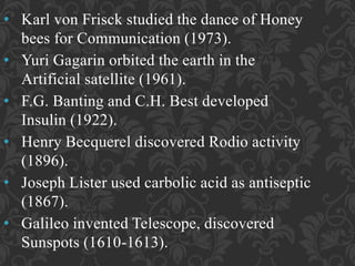 • Karl von Frisck studied the dance of Honey
bees for Communication (1973).
• Yuri Gagarin orbited the earth in the
Artificial satellite (1961).
• F.G. Banting and C.H. Best developed
Insulin (1922).
• Henry Becquerel discovered Rodio activity
(1896).
• Joseph Lister used carbolic acid as antiseptic
(1867).
• Galileo invented Telescope, discovered
Sunspots (1610-1613).
 
