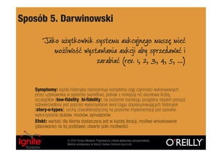Sposób 5. Darwinowski

        Jako użytkownik systemu aukcyjnego muszę mieć
           możliwość wystawiania aukcji aby sprzedawać i
                         zarabiać (rev. 1, 2, 3, 4, 5, …)


   Symptomy: każda historyjka reprezentuje kompletny ciąg czynności wykonywanych
   przez użytkownika w systemie (workflow), jednak z mniejszą niż docelowa liczbą
   szczegółów (low-fidelity…hi-fidelity); na poziomie backlogu pożądany stopień precyzji
   odzwierciedlony jest poprzez wykorzystanie serii/ciągu doprecyzowujących historyjek
   (story-o-types), cechą charakterystyczną na poziomie implementacji jest szerokie
   wykorzystanie stubów, mocków, symulatorów
   Efekt: wartość dla klienta dostarczana jest w każdej iteracji, możliwe wnioskowanie
   (planowanie) na tej podstawie; otwarte pole możliwości

                     © 2010 Tomasz Włodarek. Pragmatyczne metody wytwarzania oprogramowania.
                     Materiał udostępniany na licencji Creative Commons (by-nc-nd).
 