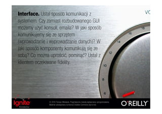 Interface. Ustal sposób komunikacji z
systemem. Czy zamiast rozbudowanego GUI
możemy użyć konsoli, emaila? W jaki sposób
komunikujemy się ze sprzętem
(wprowadzanie i wyprowadzanie danych)? W
jaki sposób komponenty komunikują się ze
sobą? Co można uprościć, pominąć? Ustal z
klientem oczekiwane fidelity.




               © 2010 Tomasz Włodarek. Pragmatyczne metody wytwarzania oprogramowania.
               Materiał udostępniany na licencji Creative Commons (by-nc-nd).
 