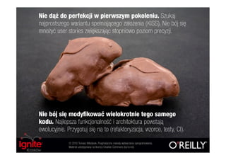 Nie dąż do perfekcji w pierwszym pokoleniu. Szukaj
najprostszego wariantu spełniającego założenia (KISS). Nie bój się
mnożyć user stories zwiększając stopniowo poziom precyzji.




Nie bój się modyfikować wielokrotnie tego samego
kodu. Najlepsza funkcjonalność i architektura powstają
ewolucyjnie. Przygotuj się na to (refaktoryzacja, wzorce, testy, CI).
              © 2010 Tomasz Włodarek. Pragmatyczne metody wytwarzania oprogramowania.
              Materiał udostępniany na licencji Creative Commons (by-nc-nd).
 
