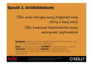 Sposób 3. Architektoniczny

     Jako moduł aukcyjny muszę przyjmować nową
                           ofertę w danej aukcji
          Jako komponent bezpieczeństwa muszę
                     autoryzować użytkowników

    Symptomy: pojawiają się nazwy modułów/komponentów/podsystemów, brak
    roli i czynności wykonywanej przez użytkownika
    Efekt: brak wartości dla klienta (WYSIWTF), zanika komunikacja z klientem
    (user-loser), wydłużenie cyklu (kaskada), w przypadku projektów
    wielozespołowych zanika odpowiedzialność za dostarczenie kompletnej
    funkcjonalności
                   © 2010 Tomasz Włodarek. Pragmatyczne metody wytwarzania oprogramowania.
                   Materiał udostępniany na licencji Creative Commons (by-nc-nd).
 