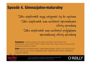 Sposób 4. Gimnazjalno-maturalny

        Jako użytkownik mogę zalogować się do systemu
          Jako użytkownik mam możliwość wprowadzania
                                     oferty sprzedaży
           Jako użytkownik mam możliwość podglądania
                        wprowadzonej oferty sprzedaży

    Symptomy: workflow rozłożono na wstęp, rozwinięcie, zakończenie i/lub
    wykorzystano model CRUD (CRAP? Create, Read, Alter, Purge), brak lub nikła wartość
    biznesowa pojedynczej historii
    Efekt: wartość dla klienta rośnie z każdą kolejną iteracją, dopiero seria zakończonych
    historii daje poczucie całości, wydłużenie cyklu, zawężenie pola (zmiany architektury
    mogą być bolesne)
                      © 2010 Tomasz Włodarek. Pragmatyczne metody wytwarzania oprogramowania.
                      Materiał udostępniany na licencji Creative Commons (by-nc-nd).
 