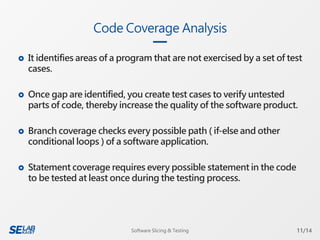  It identifies areas of a program that are not exercised by a set of test
cases.
 Once gap are identified, you create test cases to verify untested
parts of code, thereby increase the quality of the software product.
 Branch coverage checks every possible path ( if-else and other
conditional loops ) of a software application.
 Statement coverage requires every possible statement in the code
to be tested at least once during the testing process.
Code Coverage Analysis
11/14Software Slicing & Testing
 
