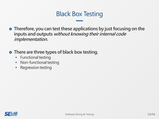  Therefore, you can test these applications by just focusing on the
inputs and outputs without knowing their internal code
implementation.
 There are three types of black box testing.
 Functional testing
 Non-functional testing
 Regression testing
Black Box Testing
13/14Software Slicing & Testing
 