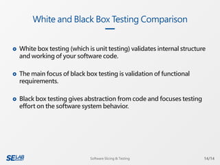  White box testing (which is unit testing) validates internal structure
and working of your software code.
 The main focus of black box testing is validation of functional
requirements.
 Black box testing gives abstraction from code and focuses testing
effort on the software system behavior.
White and Black Box Testing Comparison
14/14Software Slicing & Testing
 