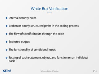  Internal security holes
 Broken or poorly structured paths in the coding process
 The flow of specific inputs through the code
 Expected output
 The functionality of conditional loops
 Testing of each statement, object, and function on an individual
basis
White Box Verification
9/14Software Slicing & Testing
 
