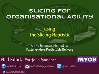 Neil Killick, Portfolio Manager
neilkillick.com neil2killick@gmail.com @neil_killick
Slicing for
Organisational Agility
using
The Slicing Heuristic
A #NoEstimates Method for
Faster & More Predictable Delivery
Copyright Neil Killick, 2015
 