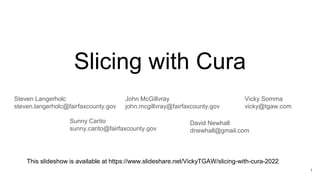 Slicing with Cura
Vicky Somma
vicky@tgaw.com
This slideshow is available at https://www.slideshare.net/VickyTGAW/slicing-with-cura-2022
Steven Langerholc
steven.langerholc@fairfaxcounty.gov
John McGillvray
john.mcgillvray@fairfaxcounty.gov
Sunny Carito
sunny.carito@fairfaxcounty.gov
David Newhall
dnewhall@gmail.com
1
 