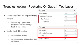 Troubleshooting - Puckering Or Gaps in Top Layer
● Under the Shell (or Top/Bottom)
section:
○ Increase Top Layers / Top
Th...
