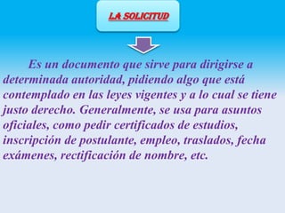 LA SOLICITUD

Es un documento que sirve para dirigirse a
determinada autoridad, pidiendo algo que está
contemplado en las leyes vigentes y a lo cual se tiene
justo derecho. Generalmente, se usa para asuntos
oficiales, como pedir certificados de estudios,
inscripción de postulante, empleo, traslados, fecha
exámenes, rectificación de nombre, etc.

 
