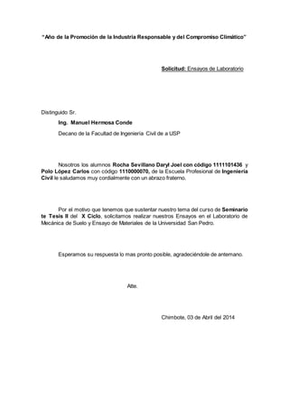 “Año de la Promoción de la Industria Responsable y del Compromiso Climático” 
Solicitud: Ensayos de Laboratorio 
Distinguido Sr. 
Ing. Manuel Hermosa Conde 
Decano de la Facultad de Ingeniería Civil de a USP 
Nosotros los alumnos Rocha Sevillano Daryl Joel con código 1111101436 y 
Polo López Carlos con código 1110000070, de la Escuela Profesional de Ingeniería 
Civil le saludamos muy cordialmente con un abrazo fraterno. 
Por el motivo que tenemos que sustentar nuestro tema del curso de Seminario 
te Tesis II del X Ciclo, solicitamos realizar nuestros Ensayos en el Laboratorio de 
Mecánica de Suelo y Ensayo de Materiales de la Universidad San Pedro. 
Esperamos su respuesta lo mas pronto posible, agradeciéndole de antemano. 
Atte. 
Chimbote, 03 de Abril del 2014 
