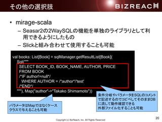 20
xk֫
? mirage-scala
C Seasar22WaySQLΙCܤgΥ饤֥Ȥ
äǤ褦ˤ
C SlickȽMߺϤ碌ʹä뤳Ȥ
val books: List[Book] = sqlManager.getResultList[Book](
Sql("""
SELECT BOOK_ID, BOOK_NAME, AUTHOR, PRICE
FROM BOOK
/*IF author!=null*/
WHERE AUTHOR = /*author*/'test'
/*END*/
"""), Map("author"->"Takako Shimamoto"))
ѥ`MapǤϤʤ`
饹뤨뤳Ȥ
᪤ѥ`SQLΥ
ӛΤǥԥڤƤΤޤDB
Ƅ_JǤ
ⲿե뻯뤳Ȥ
 