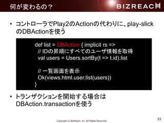 23
ΤΣ
? ȥ`Play2Actionδˡplay-slick
DBActionʹ
? ȥ󥶥_ʼϤ
DBAction.transactionʹ
def list = DBAction { implicit rs =>
// IDΕN혤ˤ٤ƤΥ`ȡ
val users = Users.sortBy(t => t.id).list
// һEʾ
Ok(views.html.user.list(users))
}
 