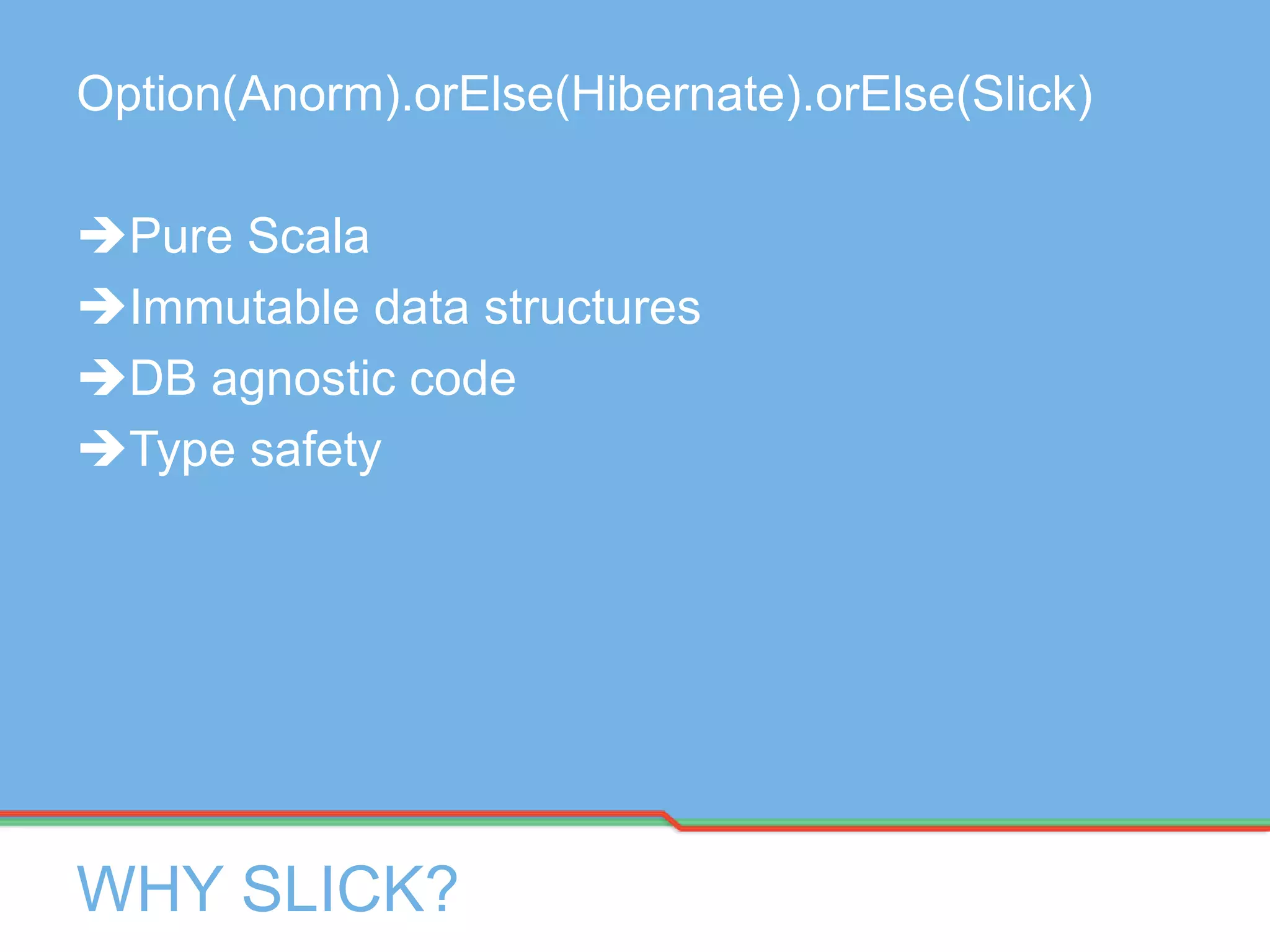 WHY SLICK?
Option(Anorm).orElse(Hibernate).orElse(Slick)
Pure Scala
Immutable data structures
DB agnostic code
Type safety
 