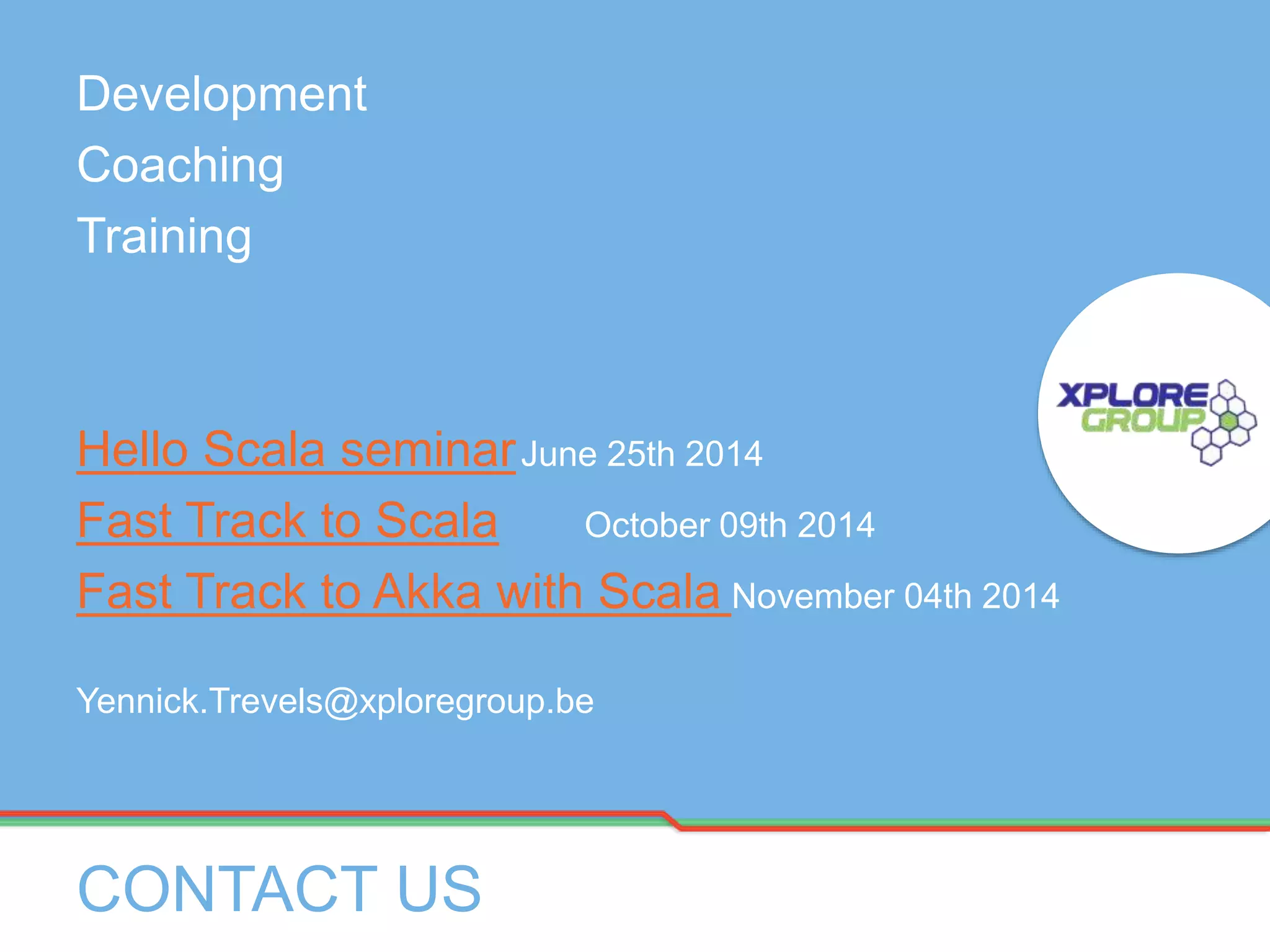 Development
Coaching
Training
Hello Scala seminarJune 25th 2014
Fast Track to Scala October 09th 2014
Fast Track to Akka with Scala November 04th 2014
Yennick.Trevels@xploregroup.be
CONTACT US
 