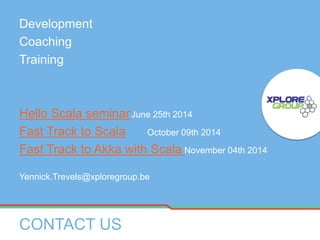 Development
Coaching
Training
Hello Scala seminarJune 25th 2014
Fast Track to Scala October 09th 2014
Fast Track to Akka with Scala November 04th 2014
Yennick.Trevels@xploregroup.be
CONTACT US
 