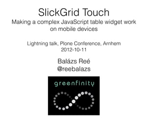 SlickGrid Touch
Making a complex JavaScript table widget work
            on mobile devices

     Lightning talk, Plone Conference, Arnhem
                     2012-10-11

                 Balázs Reé
                 @reebalazs
 