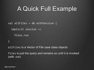 A Quick Full Example 
val allFiles = db withSession { 
implicit session => 
files.run 
} 
allFiles is a Vector of File case class objects 
files is just the query and remains so until it is invoked 
(with .run) 
@beckythebest 
 