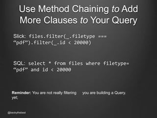 Use Method Chaining to Add 
More Clauses to Your Query 
Slick: files.filter(_.filetype === 
“pdf”).filter(_.id < 20000) 
SQL: select * from files where filetype= 
“pdf” and id < 20000 
Reminder: You are not really filtering 
yet; 
@beckythebest 
you are building a Query. 
 