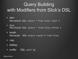 Query Building 
with Modifiers from Slick’s DSL 
 take 
files.take(5) SQL: select * from files limit 5 
 Drop 
files.drop(5) SQL: select * from files offset 5 
 length 
files.length SQL: select count(*) from files 
 map 
 flatMap 
 sortBy SQL: sort by 
@beckythebest 
 