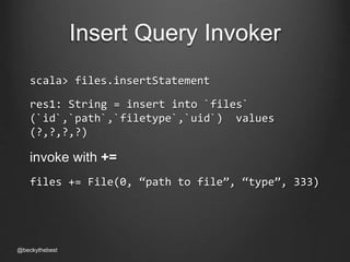 Insert Query Invoker 
scala> files.insertStatement 
res1: String = insert into `files` 
(`id`,`path`,`filetype`,`uid`) values 
(?,?,?,?) 
invoke with += 
files += File(0, “path to file”, “type”, 333) 
@beckythebest 
 
