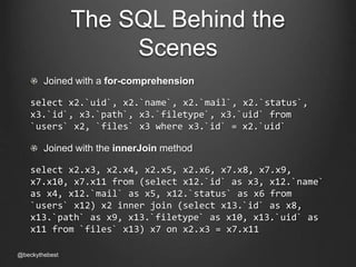 The SQL Behind the 
Scenes 
Joined with a for-comprehension 
select x2.`uid`, x2.`name`, x2.`mail`, x2.`status`, 
x3.`id`, x3.`path`, x3.`filetype`, x3.`uid` from 
`users` x2, `files` x3 where x3.`id` = x2.`uid` 
Joined with the innerJoin method 
select x2.x3, x2.x4, x2.x5, x2.x6, x7.x8, x7.x9, 
x7.x10, x7.x11 from (select x12.`id` as x3, x12.`name` 
as x4, x12.`mail` as x5, x12.`status` as x6 from 
`users` x12) x2 inner join (select x13.`id` as x8, 
x13.`path` as x9, x13.`filetype` as x10, x13.`uid` as 
x11 from `files` x13) x7 on x2.x3 = x7.x11 
@beckythebest 
 