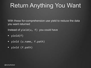 Return Anything You Want 
With these for-comprehension use yield to reduce the data 
you want returned 
Instead of yield(u, f) you could have 
 yield(f) 
 yield (u.name, f.path) 
 yield (f.path) 
@beckythebest 
 