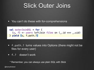 Slick Outer Joins 
 You can’t do these with for-comprehensions 
 f.path.? turns values into Options (there might not be 
files for every user) 
 f.? doesn’t work 
* Remember, you can always use plain SQL with Slick 
@beckythebest 
 