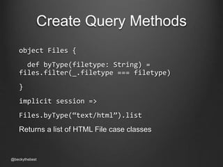 Create Query Methods 
object Files { 
def byType(filetype: String) = 
files.filter(_.filetype === filetype) 
} 
implicit session => 
Files.byType(“text/html”).list 
Returns a list of HTML File case classes 
@beckythebest 
 