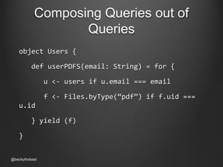 Composing Queries out of 
Queries 
object Users { 
def userPDFS(email: String) = for { 
u <- users if u.email === email 
f <- Files.byType(“pdf”) if f.uid === 
u.id 
} yield (f) 
} 
@beckythebest 
 