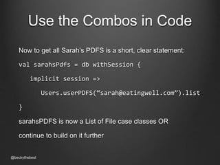Use the Combos in Code 
Now to get all Sarah’s PDFS is a short, clear statement: 
val sarahsPdfs = db withSession { 
implicit session => 
Users.userPDFS(“sarah@eatingwell.com”).list 
} 
sarahsPDFS is now a List of File case classes OR 
continue to build on it further 
@beckythebest 
 