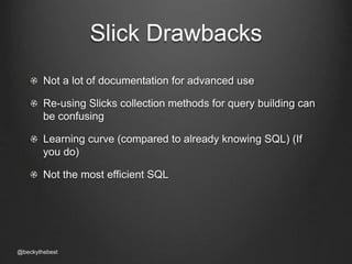 Slick Drawbacks 
Not a lot of documentation for advanced use 
Re-using Slicks collection methods for query building can 
be confusing 
Learning curve (compared to already knowing SQL) (If 
you do) 
Not the most efficient SQL 
@beckythebest 
 