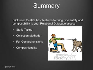 Summary 
Slick uses Scala’s best features to bring type safety and 
composability to your Relational Database access 
• Static Typing 
• Collection Methods 
• For-Comprehensions 
• Compositionality 
@beckythebest 
 