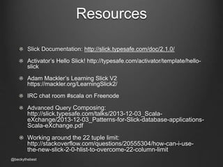 Resources 
Slick Documentation: http://slick.typesafe.com/doc/2.1.0/ 
Activator’s Hello Slick! http://typesafe.com/activator/template/hello-slick 
Adam Mackler’s Learning Slick V2 
https://mackler.org/LearningSlick2/ 
IRC chat room #scala on Freenode 
Advanced Query Composing: 
http://slick.typesafe.com/talks/2013-12-03_Scala-eXchange/ 
2013-12-03_Patterns-for-Slick-database-applications- 
Scala-eXchange.pdf 
Working around the 22 tuple limit: 
http://stackoverflow.com/questions/20555304/how-can-i-use-the- 
new-slick-2-0-hlist-to-overcome-22-column-limit 
@beckythebest 
 