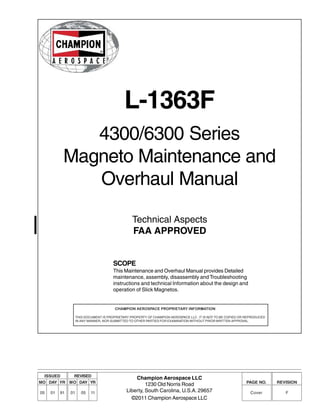 L-1363F
4300/6300 Series
Magneto Maintenance and
Overhaul Manual
Technical Aspects
FAA APPROVED
SCOPE
This Maintenance and Overhaul Manual provides Detailed
maintenance, assembly, disassembly and Troubleshooting
instructions and technical Information about the design and
operation of Slick Magnetos.
Champion Aerospace LLC
1230 Old Norris Road
Liberty, South Carolina, U.S.A. 29657
©2011 Champion Aerospace LLC
ISSUED
MO DAY YR
05 01 91
REVISED
MO DAY YR
01 05 11
PAGE NO.
Cover
REVISION
F
CHAMPION AEROSPACE PROPRIETARY INFORMATION
THIS DOCUMENT IS PROPRIETARY PROPERTY OF CHAMPION AEROSPACE LLC. IT IS NOT TO BE COPIED OR REPRODUCED
IN ANY MANNER, NOR SUBMITTED TO OTHER PARTIES FOR EXAMINATION WITHOUT PRIOR WRITTEN APPROVAL.
 