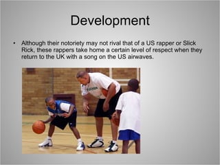 Development Although their notoriety may not rival that of a US rapper or Slick Rick, these rappers take home a certain level of respect when they return to the UK with a song on the US airwaves. 
