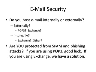 E-Mail Security
• Do you host e-mail internally or externally?
– Externally?
• POP3? Exchange?
– Internally?
• Exchange? Other?
• Are YOU protected from SPAM and phishing
attacks? If you are using POP3, good luck. If
you are using Exchange, we have a solution.
 